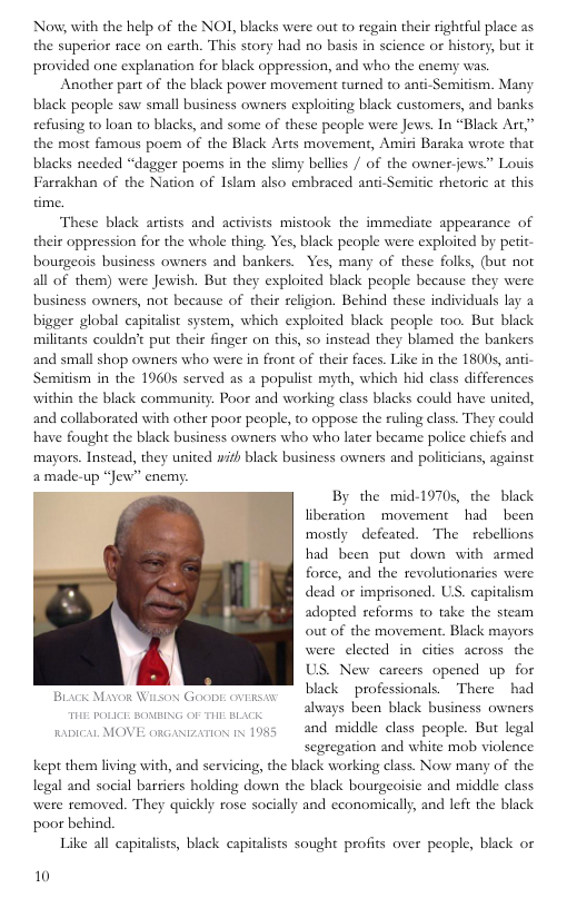 Now, with the help of the NOI, blacks were out to regain their rightful place as the superior race on carth. This story had no basis in science or history, but it provided one explanation for black oppression, and who the enemy was Another part of the black power movement turned to ani-Semitism. Many black people saw small business owners exploiting black customers, and banks refusing 10 loan to blacks, and some of these people were Jews. In “Black Art,” the most famous poem of the Black Arts movement, Amiri Baraka wrote that blacks needed “dagger poems in the slimy bellies / of the owner-jews” Louis Farrakhan of the Nation of Islam also embraced anti-Semitic rhetoric at this These black artists and activists mistook the immediate appearance of their oppression for the whole thing. Yes, black people were exploited by perit- bourgeois business owners and bankers. Yes, many of these folks, (but not all of them) were Jewish. But they exploited black people because they were business owners, not because of their religion. Behind these individuals lay a bigger global capitalist system, which exploited black people too. But black militants couldn’t put their finger on this, so instead they blamed the bankers and small shop owners who were in front of their faces. Like in the 1800s, anti- Semitism in the 1960s served as a populist myth, which hid class differences within the black community. Poor and working class blacks could have united, and collaborated with other poor people, to oppose the ruling class. They could have fought the black business owners who who later became police chicfs and mayors. Instead, they united wih black business owners and politicians, against amade-up “Jew” encmy.  By the mid-1970s, the black liberation - movement had been mostly defeated. The  rebellions had been put down with armed force, and the revolutionaries were dead or imprisoned. US. capitalism adopted reforms to take the steam out of the movement. Black mayors | were clected in cities across the / US. New carcers opened up for black  professionals. There had always been black business owners  Brick Mavor Witsox GOobE: ovERs.w  s MOVE eosamons o 1085 and middle class people. But legal  segregation and white mob violence  Kkept them living with, and servicing, the black working class. Now many of the  legal and social bariers holding down the black bourgeoisic and middle class  were removed. They quickly rose socially and economically, and left the black poor behind.  Like all capitalists, black capitalists sought profis over people, black or  10 